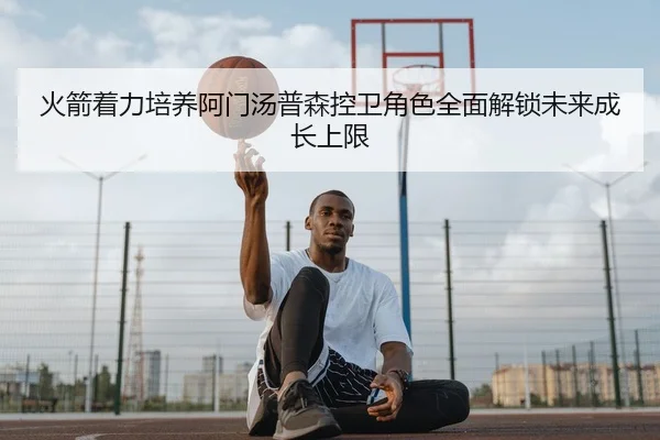 火箭着力培养阿门汤普森控卫角色全面解锁未来成长上限