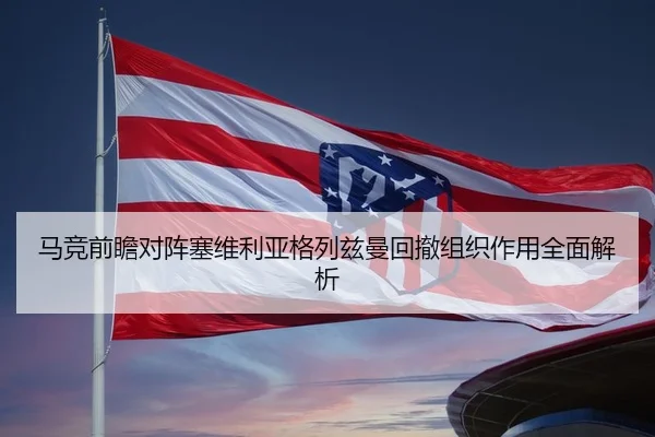 马竞前瞻对阵塞维利亚格列兹曼回撤组织作用全面解析